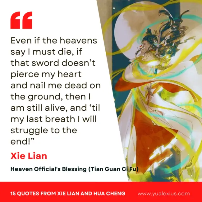 15 Heaven Official's Blessing Quotes from Hua Cheng and Xie Lian to Make You Fall in Love Deeper 6 Even if the heavens say I must die, if that sword doesn’t pierce my heart and nail me dead on the ground, then I am still alive, and ‘til my last breath I will struggle to the end!