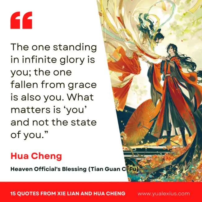 15 Heaven Official's Blessing Quotes from Hua Cheng and Xie Lian to Make You Fall in Love Deeper 10 The one standing in infinite glory is you; the one fallen from grace is also you. What matters is ‘you’ and not the state of you.