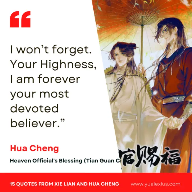 15 Heaven Official's Blessing Quotes from Hua Cheng and Xie Lian to Make You Fall in Love Deeper 14 I won't forget. Your Highness, I am forever your most devoted believer.
