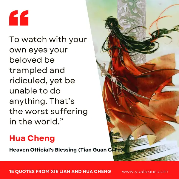 15 Heaven Official's Blessing Quotes from Hua Cheng and Xie Lian to Make You Fall in Love Deeper 15 To watch with your own eyes your beloved be trampled and ridiculed, yet be unable to do anything. That's the worst suffering in the world.
